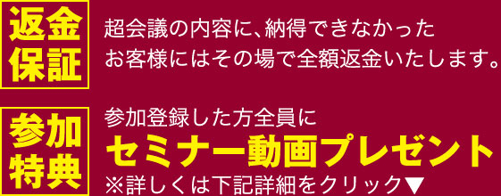 返金保証:超会議の内容に、納得できなかったお客様にはその場で全額返金いたします。参加特典:参加登録した方全員にセミナー動画プレゼント